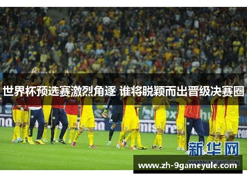 世界杯预选赛激烈角逐 谁将脱颖而出晋级决赛圈